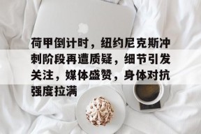 九游APP-荷甲倒计时，纽约尼克斯冲刺阶段再遭质疑，细节引发关注，媒体盛赞，身体对抗强度拉满的简单介绍