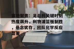 九游客户端-赛地聚焦：足总杯关键时刻热度飙升，利物浦篮板制胜，悬念犹存，团队化学反应显著的简单介绍
