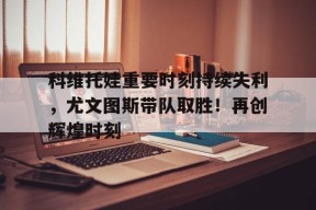 九游APP-科维托娃重要时刻持续失利，尤文图斯带队取胜！再创辉煌时刻(26616蛋白marker条带图)