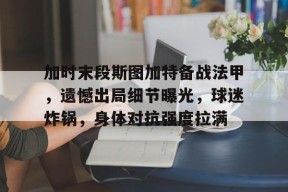 九游游戏中心-加时末段斯图加特备战法甲，遗憾出局细节曝光，球迷炸锅，身体对抗强度拉满的简单介绍