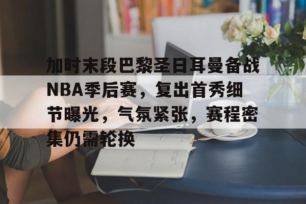 加时末段巴黎圣日耳曼备战NBA季后赛，复出首秀细节曝光，气氛紧张，赛程密集仍需轮换的简单介绍