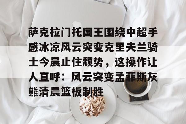包含萨克拉门托国王围绕中超手感冰凉风云突变克里夫兰骑士今晨止住颓势，这操作让人直呼：风云突变孟菲斯灰熊清晨篮板制胜的词条